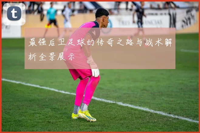 最强后卫足球的传奇之路与战术解析全景展示