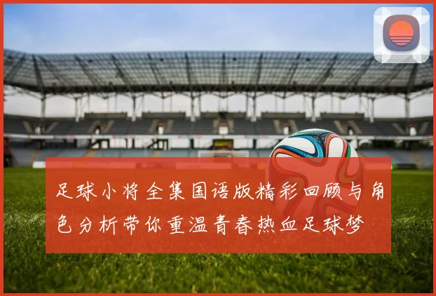 足球小将全集国语版精彩回顾与角色分析带你重温青春热血足球梦