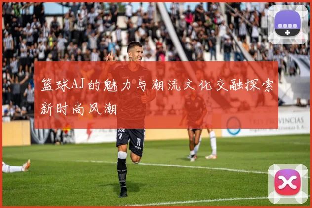 篮球AJ的魅力与潮流文化交融探索新时尚风潮