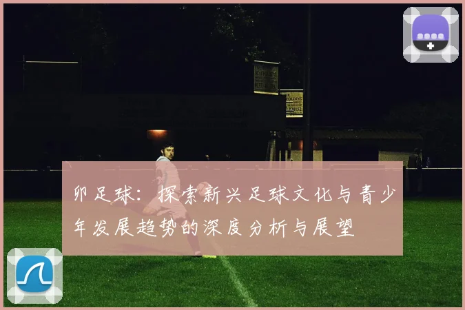 卯足球：探索新兴足球文化与青少年发展趋势的深度分析与展望