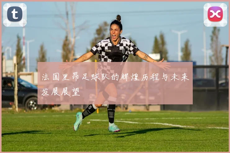 法国里昂足球队的辉煌历程与未来发展展望