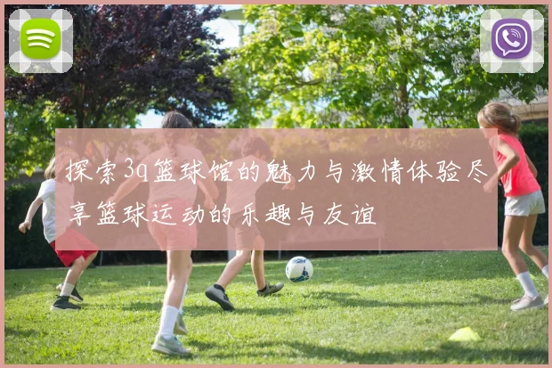 探索3q篮球馆的魅力与激情体验尽享篮球运动的乐趣与友谊