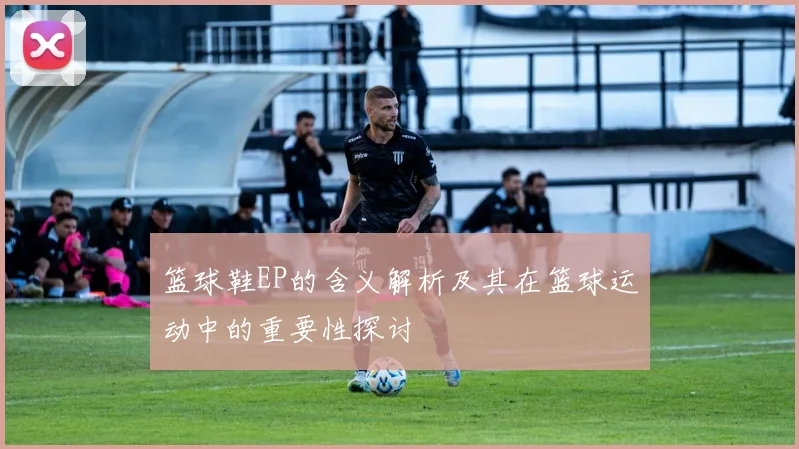 篮球鞋EP的含义解析及其在篮球运动中的重要性探讨