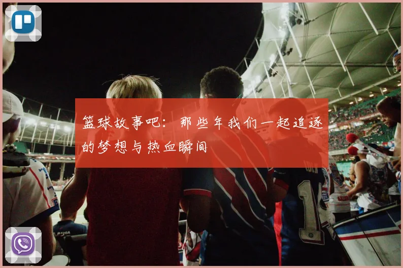 篮球故事吧：那些年我们一起追逐的梦想与热血瞬间