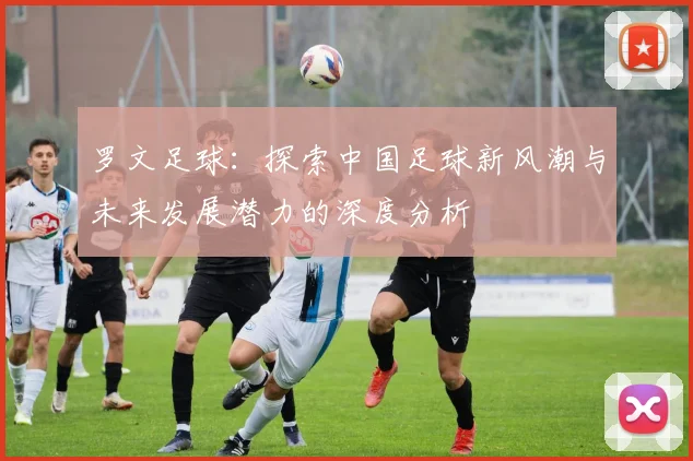 罗文足球：探索中国足球新风潮与未来发展潜力的深度分析