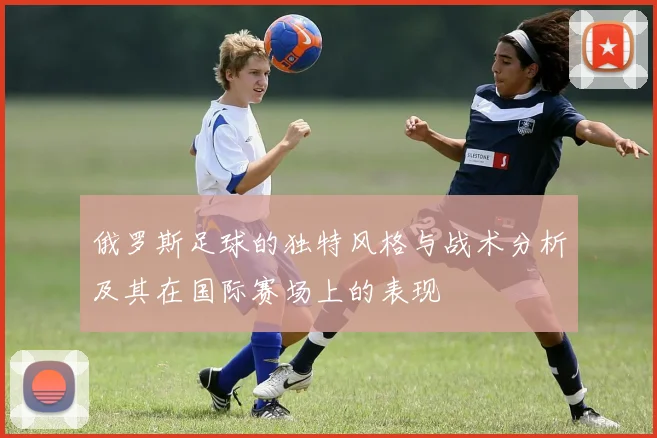 俄罗斯足球的独特风格与战术分析及其在国际赛场上的表现