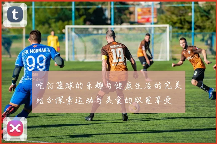 吃打篮球的乐趣与健康生活的完美结合探索运动与美食的双重享受