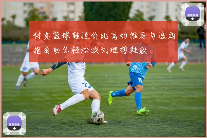 耐克篮球鞋性价比高的推荐与选购指南助你轻松找到理想鞋款